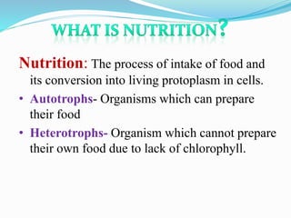Nutrition: The process of intake of food and 
its conversion into living protoplasm in cells. 
• Autotrophs- Organisms which can prepare 
their food 
• Heterotrophs- Organism which cannot prepare 
their own food due to lack of chlorophyll. 
 