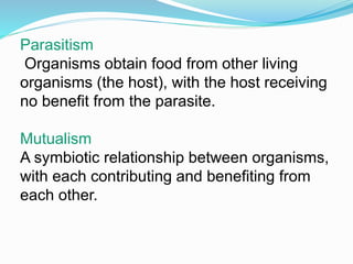 Parasitism 
Organisms obtain food from other living 
organisms (the host), with the host receiving 
no benefit from the parasite. 
Mutualism 
A symbiotic relationship between organisms, 
with each contributing and benefiting from 
each other. 
 