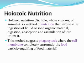  Holozoic nutrition (Gr. holo, whole + zoikos, of 
animals) is a method of nutrition that involves the 
ingestion of liquid or solid organic material, 
digestion, absorption and assimilation of it to 
utilize it. 
 This method suggests phagocytosis where the cell 
membrane completely surrounds the food 
particle(engulfing of food material) 
 