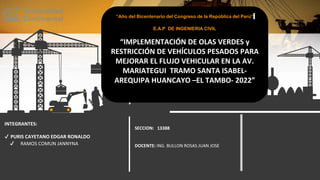 INTEGRANTES:
✔ PURIS CAYETANO EDGAR RONALDO
✔ RAMOS COMUN JANNYNA
SECCION: 13388
DOCENTE: ING. BULLON ROSAS JUAN JOSE
“Año del Bicentenario del Congreso de la República del Perú”
E.A.P DE INGENIERIA CIVIL
“IMPLEMENTACIÓN DE OLAS VERDES y
RESTRICCIÓN DE VEHÍCULOS PESADOS PARA
MEJORAR EL FLUJO VEHICULAR EN LA AV.
MARIATEGUI TRAMO SANTA ISABEL-
AREQUIPA HUANCAYO –EL TAMBO- 2022”
 