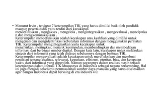 • Menurut Irvin , terdapat 7 keterampilan TIK yang harus dimiliki baik oleh pendidik
maupun peserta didik yaitu terdiri dari kecakapan
mendefinisikan , mengakses , mengelola , mengintegrasikan , mengevaluasi , menciptaka
n dan mengkomunikasikan .
Keterampilan mendefinisikan adalah kecakapan atau keahlian yang dimiliki untuk
mengenali dan mengidentifikasi kebutuhan informasi dengan menggunakan peralatan
TIK. Keterampilan mengintegrasikan yaitu kecakapan untuk
menafsirkan, meringkas, menarik kesimpulan, membandingkan dan membedakan
informasi dari berbagai sumber digital. Dengan kata lain, kecakapan untuk melakukan
sintesis dari informasi yang telah diakses sebelumnya dengan bantuan TIK.
Keterampilan mengevaluasi adalah kecakapan untuk merefleksikan dan membuat
penilaian tentang kualitas, relevansi, kegunaan, efisiensi, otoritas, bias, dan ketepatan
waktu dari informasi yang diperoleh. Namun sayangnya dalam realitas masih terjadi
kesenjangan dalam literasi TIK khususnya di Indonesia sebagai negara berkembang. Hal
ini juga menjadi sekelumit permasalahan sumber daya manusia yang harus diselesaikan
agar bangsa Indonesia dapat bersaing di era industri 4.0.
 