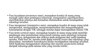 • Fase kesadaran (awareness state), merupakan kondisi di mana orang
menjadi sadar akan pentingnya teknologi, menganalisis signifikansinya,
merefleksikan nilainya dan kemudian memutuskan untuk mendapatkan
teknologi tersebut.
• Fase interpretasi (interpretive state). merupakan kondisi di mana orang telah
memperoleh, menggunakan, menginterpretasikan dan mengembangkan
keterampilan dengan TIK sehingga mereka dapat meningkatkan literasi TIK
• Fase kritis (critical state), merupakan kondisi di mana orang telah memiliki
pandangan atau pemahaman menyeluruh tentang suatu teknologi termasuk
asal-usulnya, penggunaan dan efeknya pada pengguna dari sudut pandang
mereka. Pada fase ini, mereka telah dapat menilai esensi dari teknologi yang
ditawarkan, memahami konsekuensi ketika mendapatkan teknologi tersebut,
lebih bijaksana menggunakan teknologi dan menilai secara kritis terkait
dampak teknologi pada tataran nilai yang mereka miliki.
 