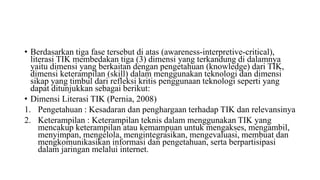 • Berdasarkan tiga fase tersebut di atas (awareness-interpretive-critical),
literasi TIK membedakan tiga (3) dimensi yang terkandung di dalamnya
yaitu dimensi yang berkaitan dengan pengetahuan (knowledge) dari TIK,
dimensi keterampilan (skill) dalam menggunakan teknologi dan dimensi
sikap yang timbul dari refleksi kritis penggunaan teknologi seperti yang
dapat ditunjukkan sebagai berikut:
• Dimensi Literasi TIK (Pernia, 2008)
1. Pengetahuan : Kesadaran dan penghargaan terhadap TIK dan relevansinya
2. Keterampilan : Keterampilan teknis dalam menggunakan TIK yang
mencakup keterampilan atau kemampuan untuk mengakses, mengambil,
menyimpan, mengelola, mengintegrasikan, mengevaluasi, membuat dan
mengkomunikasikan informasi dan pengetahuan, serta berpartisipasi
dalam jaringan melalui internet.
 