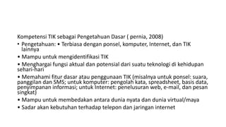 Kompetensi TIK sebagai Pengetahuan Dasar ( pernia, 2008)
• Pengetahuan: • Terbiasa dengan ponsel, komputer, Internet, dan TIK
lainnya
• Mampu untuk mengidentifikasi TIK
• Menghargai fungsi aktual dan potensial dari suatu teknologi di kehidupan
sehari-hari
• Memahami fitur dasar atau penggunaan TIK (misalnya untuk ponsel: suara,
panggilan dan SMS; untuk komputer: pengolah kata, spreadsheet, basis data,
penyimpanan informasi; untuk Internet: penelusuran web, e-mail, dan pesan
singkat)
• Mampu untuk membedakan antara dunia nyata dan dunia virtual/maya
• Sadar akan kebutuhan terhadap telepon dan jaringan internet
 