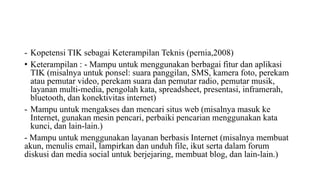 - Kopetensi TIK sebagai Keterampilan Teknis (pernia,2008)
• Keterampilan : - Mampu untuk menggunakan berbagai fitur dan aplikasi
TIK (misalnya untuk ponsel: suara panggilan, SMS, kamera foto, perekam
atau pemutar video, perekam suara dan pemutar radio, pemutar musik,
layanan multi-media, pengolah kata, spreadsheet, presentasi, inframerah,
bluetooth, dan konektivitas internet)
- Mampu untuk mengakses dan mencari situs web (misalnya masuk ke
Internet, gunakan mesin pencari, perbaiki pencarian menggunakan kata
kunci, dan lain-lain.)
- Mampu untuk menggunakan layanan berbasis Internet (misalnya membuat
akun, menulis email, lampirkan dan unduh file, ikut serta dalam forum
diskusi dan media social untuk berjejaring, membuat blog, dan lain-lain.)
 