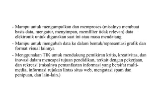 - Mampu untuk mengumpulkan dan memproses (misalnya membuat
basis data, mengatur, menyimpan, memfilter tidak relevan) data
elektronik untuk digunakan saat ini atau masa mendatang
- Mampu untuk mengubah data ke dalam bentuk/representasi grafik dan
format visual lainnya
- Menggunakan TIK untuk mendukung pemikiran kritis, kreativitas, dan
inovasi dalam mencapai tujuan pendidikan, terkait dengan pekerjaan,
dan rekreasi (misalnya pemanfaatan informasi yang bersifat multi-
media, informasi rujukan lintas situs web, mengatasi spam dan
penipuan, dan lain-lain.)
 