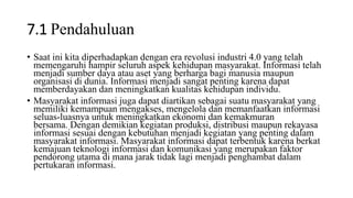 7.1 Pendahuluan
• Saat ini kita diperhadapkan dengan era revolusi industri 4.0 yang telah
memengaruhi hampir seluruh aspek kehidupan masyarakat. Informasi telah
menjadi sumber daya atau aset yang berharga bagi manusia maupun
organisasi di dunia. Informasi menjadi sangat penting karena dapat
memberdayakan dan meningkatkan kualitas kehidupan individu.
• Masyarakat informasi juga dapat diartikan sebagai suatu masyarakat yang
memiliki kemampuan mengakses, mengelola dan memanfaatkan informasi
seluas-luasnya untuk meningkatkan ekonomi dan kemakmuran
bersama. Dengan demikian kegiatan produksi, distribusi maupun rekayasa
informasi sesuai dengan kebutuhan menjadi kegiatan yang penting dalam
masyarakat informasi. Masyarakat informasi dapat terbentuk karena berkat
kemajuan teknologi informasi dan komunikasi yang merupakan faktor
pendorong utama di mana jarak tidak lagi menjadi penghambat dalam
pertukaran informasi.
 