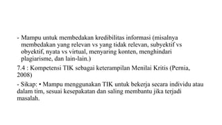 - Mampu untuk membedakan kredibilitas informasi (misalnya
membedakan yang relevan vs yang tidak relevan, subyektif vs
obyektif, nyata vs virtual, menyaring konten, menghindari
plagiarisme, dan lain-lain.)
7.4 : Kompetensi TIK sebagai keterampilan Menilai Kritis (Pernia,
2008)
- Sikap: • Mampu menggunakan TIK untuk bekerja secara individu atau
dalam tim, sesuai kesepakatan dan saling membantu jika terjadi
masalah.
 