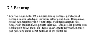 7.3 Penutup
• Era revolusi industri 4.0 telah mendorong berbagai perubahan di
berbagai sektor kehidupan termasuk sektor pendidikan. Harapannya
proses pembelajaran yang efektif dapat meningkatkan pula hasil
belajar dan mutu individu peserta didiknya. Pendidik dan peserta didik
tidak cukup hanya memiliki literasi dasar seperti membaca, menulis
dan berhitung untuk dapat bertahan di era digital ini.
 