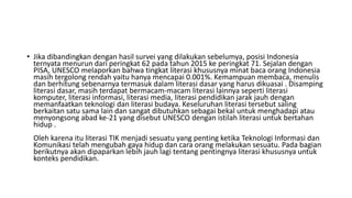 • Jika dibandingkan dengan hasil survei yang dilakukan sebelumya, posisi Indonesia
ternyata menurun dari peringkat 62 pada tahun 2015 ke peringkat 71. Sejalan dengan
PISA, UNESCO melaporkan bahwa tingkat literasi khususnya minat baca orang Indonesia
masih tergolong rendah yaitu hanya mencapai 0.001%. Kemampuan membaca, menulis
dan berhitung sebenarnya termasuk dalam literasi dasar yang harus dikuasai . Disamping
literasi dasar, masih terdapat bermacam-macam literasi lainnya seperti literasi
komputer, literasi informasi, literasi media, literasi pendidikan jarak jauh dengan
memanfaatkan teknologi dan literasi budaya. Keseluruhan literasi tersebut saling
berkaitan satu sama lain dan sangat dibutuhkan sebagai bekal untuk menghadapi atau
menyongsong abad ke-21 yang disebut UNESCO dengan istilah literasi untuk bertahan
hidup .
Oleh karena itu literasi TIK menjadi sesuatu yang penting ketika Teknologi Informasi dan
Komunikasi telah mengubah gaya hidup dan cara orang melakukan sesuatu. Pada bagian
berikutnya akan dipaparkan lebih jauh lagi tentang pentingnya literasi khususnya untuk
konteks pendidikan.
 