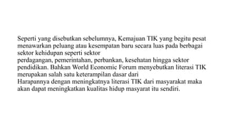 Seperti yang disebutkan sebelumnya, Kemajuan TIK yang begitu pesat
menawarkan peluang atau kesempatan baru secara luas pada berbagai
sektor kehidupan seperti sektor
perdagangan, pemerintahan, perbankan, kesehatan hingga sektor
pendidikan. Bahkan World Economic Forum menyebutkan literasi TIK
merupakan salah satu keterampilan dasar dari
Harapannya dengan meningkatnya literasi TIK dari masyarakat maka
akan dapat meningkatkan kualitas hidup masyarat itu sendiri.
 