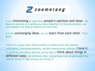 It was interesting to read other people’s opinions and ideas. The blog also assisted us in getting our idea's together for the presentation, and the feedback will help us improve for next time.it is like exchanging ideas, we can learn from each other. That’s good.I think it's a great idea; allows students to share useful and relevant information, interesting opinions, and give constructive criticism. I love it. It's great to read others opinions and be able to think about things in different ways, see different sides, and perhaps even be persuaded that another person is right and you are wrong :P