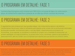 A primeira fase do programa será composta será 100% online com provas de lógica, de conhecimentos
gerais, de conhecimentos especíﬁcos e gravação de um vídeo que simula o processo de entrevista.
O PROGRAMA EM DETALHE: FASE 1
A terceira e última fase do programa reunirá os proﬁssionais de RH e gestores das empresas participantes no
mesmo espaço onde os melhores estudantes da 2ª fase ß passarão por um processo dinâmico de entrevistas
e apresentações com essas empresas para concretizarem as possíveis contratações entre os lados.
O PROGRAMA EM DETALHE: FASE 3
E segunda fase será composta por duas grandes etapas: a de conhecimentos gerais e de dinâmica
interdisciplinar. Na primeira, todos os estudantes participantes terão contato com os proﬁssionais renomados
da área para entender minimamente sobre o mercado digital, o desenvolvimento do produto e as
ferramentas. Já na segunda, os estudantes se dividirão em grupos com a ﬁnalidade de desenvolver um
produto web/digital. Ao longo da dinâmica, os grupos terão cursos, workshops, palestras que ajudarão no
desenvolvimento, além do contato com as empresas participantes para que possam se conhecer melhor.
O PROGRAMA EM DETALHE: FASE 2
 