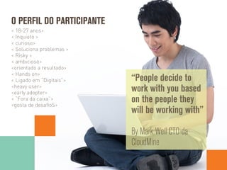 < 18-27 anos>
< Inquieto >
< curioso>
< Soluciona problemas >
< Risky >
< ambicioso>
<orientado a resultado>
< Hands on>
< Ligado em “Digitais”>
<heavy user>
<early adopter>
< “Fora da caixa”>
<gosta de desaﬁoS>
O PERFIL DO PARTICIPANTE
“People decide to
work with you based
on the people they
will be working with”
By Mark Weil CTO da
CloudMine
 