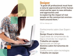 Designer
“A good UX professional must have
a natural appreciation of the human
mind and be open to new attitudes
and approaches and
to exploring the impact of real
people on the commercial environ-
ment around them.”
CEO da Jobpage.com
Conhecimento sobre User Experi-
ence
Design Visual e Interativo
Capacidade de compreensão da
lógica envolvida nos negócios
Trabalho em equipe
Apaixonado em design
Domínio sobre ferramentas de
design
Conhecimento sobre tecnologias
Trabalho em equipe
 