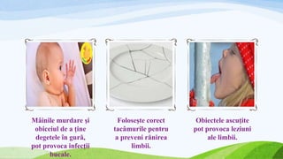 Mâinile murdare şi
obiceiul de a ţine
degetele în gură,
pot provoca infecţii
bucale.
Foloseşte corect
tacâmurile pentru
a preveni rănirea
limbii.
Obiectele ascuţite
pot provoca leziuni
ale limbii.
 