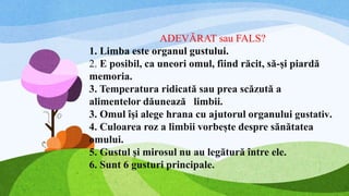 ADEVĂRAT sau FALS?
1. Limba este organul gustului.
2. E posibil, ca uneori omul, fiind răcit, să-şi piardă
memoria.
3. Temperatura ridicată sau prea scăzută a
alimentelor dăunează limbii.
3. Omul îşi alege hrana cu ajutorul organului gustativ.
4. Culoarea roz a limbii vorbește despre sănătatea
omului.
5. Gustul și mirosul nu au legătură între ele.
6. Sunt 6 gusturi principale.
 