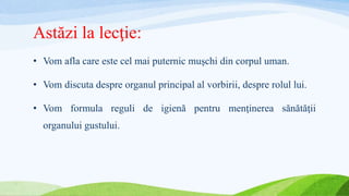 Astăzi la lecţie:
• Vom afla care este cel mai puternic muşchi din corpul uman.
• Vom discuta despre organul principal al vorbirii, despre rolul lui.
• Vom formula reguli de igienă pentru menţinerea sănătăţii
organului gustului.
 