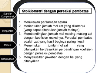 Stoikiometri dengan pereaksi pembatas
  Standar
Kompetensi

             1. Menuliskan persamaan setara
             2. Menentukan jumlah mol zat yang diketahui
Pengantar       (yang dapat ditentukan jumlah molnya)
             3. Membandingkan jumlah mol masing-masing zat
                dengan koefisien reaksinya. Pereaksi pembatas
                adalah zat yang hasil baginya paling kecil
  Materi     4. Menentukan       jumlahmol zat       yang
                ditanyakan berdasarkan perbandingan koefisien
                dengan pereaksi pembatas
Rangkuman
             5. Menyesuaikan jawaban dengan hal yang
                ditanyakan
 