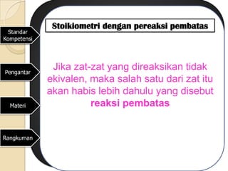 Stoikiometri dengan pereaksi pembatas
  Standar
Kompetensi




Pengantar
              Jika zat-zat yang direaksikan tidak
             ekivalen, maka salah satu dari zat itu
             akan habis lebih dahulu yang disebut
  Materi               reaksi pembatas


Rangkuman
 