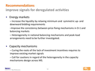 http://think.eui.eu
Recommendations
improve signals for deregulated activities
• Energy markets
– Increase the liquidity by relaxing minimum and symmetric up- and
downward bidding requirements
–Improve the consistency between price fixing mechanisms in D-1 and
balancing markets
– Heterogeneity in national balancing mechanisms and peak-load
arrangements need to be further investigated.
• Capacity mechanisms
– Curing the roots of the lack of investment incentives requires to
improve existing market signals
– Call for cautions in regard of the heterogeneity in the capacity
mechanisms design across MS.
11
 