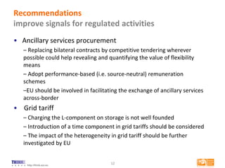 http://think.eui.eu
Recommendations
improve signals for regulated activities
• Ancillary services procurement
– Replacing bilateral contracts by competitive tendering wherever
possible could help revealing and quantifying the value of flexibility
means
– Adopt performance-based (i.e. source-neutral) remuneration
schemes
–EU should be involved in facilitating the exchange of ancillary services
across-border
• Grid tariff
– Charging the L-component on storage is not well founded
– Introduction of a time component in grid tariffs should be considered
– The impact of the heterogeneity in grid tariff should be further
investigated by EU
12
 