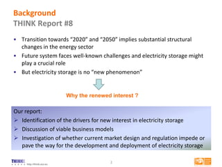 http://think.eui.eu
• Transition towards “2020” and “2050” implies substantial structural
changes in the energy sector
• Future system faces well-known challenges and electricity storage might
play a crucial role
• But electricity storage is no “new phenomenon”
2
Our report:
 Identification of the drivers for new interest in electricity storage
 Discussion of viable business models
 Investigation of whether current market design and regulation impede or
pave the way for the development and deployment of electricity storage
Background
THINK Report #8
Why the renewed interest ?
 