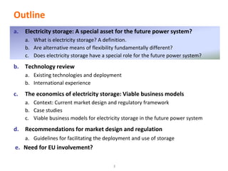 http://think.eui.eu
Outline
a. Electricity storage: A special asset for the future power system?
a. What is electricity storage? A definition.
b. Are alternative means of flexibility fundamentally different?
c. Does electricity storage have a special role for the future power system?
b. Technology review
a. Existing technologies and deployment
b. International experience
c. The economics of electricity storage: Viable business models
a. Context: Current market design and regulatory framework
b. Case studies
c. Viable business models for electricity storage in the future power system
d. Recommendations for market design and regulation
a. Guidelines for facilitating the deployment and use of storage
e. Need for EU involvement?
3
 