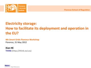 http://think.eui.eu
Electricity storage:
How to facilitate its deployment and operation in
the EU?
4th Smart Grids Florence Workshop
Florence, 31 May 2012
Xian HE
THINK (http://think.eui.eu)
Florence School of Regulation
 