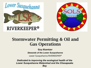 Stormwater Permitting & Oil and
       Gas Operations
                    Guy Alsentzer
           Stewards of the Lower Susquehanna
            Lower Susquehanna RIVERKEEPER®

  Dedicated to improving the ecological health of the
 Lower Susquehanna Watershed and the Chesapeake
                        Bay
 