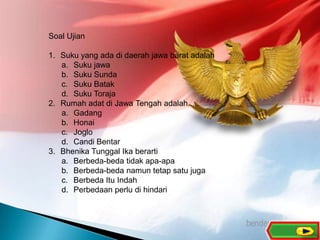 10
Soal Ujian
1. Suku yang ada di daerah jawa barat adalah
a. Suku jawa
b. Suku Sunda
c. Suku Batak
d. Suku Toraja
2. Rumah adat di Jawa Tengah adalah.....
a. Gadang
b. Honai
c. Joglo
d. Candi Bentar
3. Bhenika Tunggal Ika berarti
a. Berbeda-beda tidak apa-apa
b. Berbeda-beda namun tetap satu juga
c. Berbeda Itu Indah
d. Perbedaan perlu di hindari
 