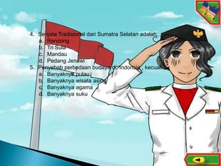 11
4. Senjata Tradisional dari Sumatra Selatan adalah...
a. Rencong
b. Tri Sula
c. Mandau
d. Pedang Jenawi
5. Penyebab perbedaan budaya di Indonsia , kecuali...
a. Banyaknya pulau
b. Banyaknya wisata asing
c. Banyaknya agama
d. Banyaknya suku
 
