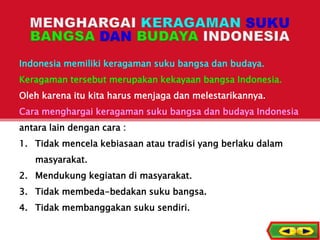 Indonesia memiliki keragaman suku bangsa dan budaya.
Keragaman tersebut merupakan kekayaan bangsa Indonesia.
Oleh karena itu kita harus menjaga dan melestarikannya.
Cara menghargai keragaman suku bangsa dan budaya Indonesia
antara lain dengan cara :
1. Tidak mencela kebiasaan atau tradisi yang berlaku dalam
masyarakat.
2. Mendukung kegiatan di masyarakat.
3. Tidak membeda-bedakan suku bangsa.
4. Tidak membanggakan suku sendiri.
5
 