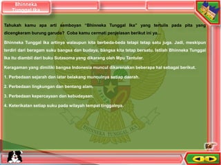 Tahukah kamu apa arti semboyan “Bhinneka Tunggal Ika” yang tertulis pada pita yang
dicengkeram burung garuda? Coba kamu cermati penjelasan berikut ini ya...
Bhinneka Tunggal Ika artinya walaupun kita berbeda-beda tetapi tetap satu juga. Jadi, meskipun
terdiri dari beragam suku bangsa dan budaya, bangsa kita tetap bersatu. Istilah Bhinneka Tunggal
Ika itu diambil dari buku Sutasoma yang dikarang oleh Mpu Tantular.
Keragaman yang dimiliki bangsa Indonesia muncul dikarenakan beberapa hal sebagai berikut.
1. Perbedaan sejarah dan latar belakang munculnya setiap daerah.
2. Perbedaan lingkungan dan bentang alam.
3. Perbedaan kepercayaan dan kebudayaan.
4. Keterikatan setiap suku pada wilayah tempat tinggalnya.
Bhinneka
Tunggal Ika
 