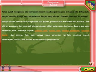 Kalian sudah mengetahui ada bermacam-macam suku bangsa yang ada di negara kita. Setiap suku
bangsa memiliki budaya yang berbeda satu dengan yang lainnya. Tahukah kamu apa itu budaya?
Budaya adalah semua hasil pengolahan akal pikiran, perasaan dan kehendak dari manusia. Akal
pikiran, perasaan, dan kehendak disebut dengan istilah cipta, rasa, dan karsa. Budaya ada yang
berbentuk fisik, misalnya seperti pakaian adat, rumah adat, senjata tradisional, kesenian
daerah, dan lainnya. Ada pula budaya yang berbentuk non-fisik, misalnya seperti
kepercayaan, bahasa, adat istiadat atau tradisi dan pengetahuan.
Keragaman
Budaya
 