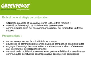 En bref : une stratégie de contestation    ONG très présente et très active sur la toile, et très réactive ! volonté de faire réagir, de mobiliser une communauté communication axée sur ses campagnes chocs, qui remportent un franc succès   Préconisations :   ne pas se reposer sur la notoriété de sa marque poursuivre la communication sur les diverses campagnes et actions faites engager d'avantage la conversation sur les réseaux sociaux, s'intéresser aux internautes, développer l'échange se servir de la mobilisation comme levier pour une fidélisation des diverses communautés ponctuelles générées autour des diverses campagnes   