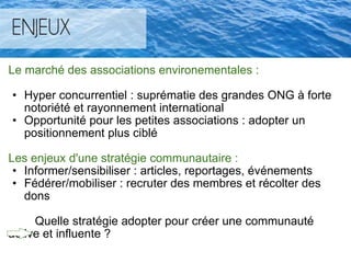 Le marché des associations environementales :   Hyper concurrentiel : suprématie des grandes ONG à forte notoriété et rayonnement international  Opportunité pour les petites associations : adopter un positionnement plus ciblé    Les enjeux d'une stratégie communautaire : Informer/sensibiliser : articles, reportages, événements  Fédérer/mobiliser : recruter des membres et récolter des dons            Quelle stratégie adopter pour créer une communauté active et influente ?   