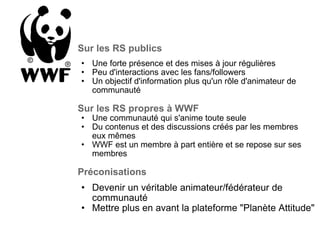 Sur les RS publics Une forte présence et des mises à jour régulières Peu d'interactions avec les fans/followers Un objectif d'information plus qu'un rôle d'animateur de  communauté   Sur les RS propres à WWF Une communauté qui s'anime toute seule Du contenus et des discussions créés par les membres eux mêmes WWF est un membre à part entière et se repose sur ses membres   Préconisations Devenir un véritable animateur/fédérateur de communauté Mettre plus en avant la plateforme "Planète Attitude"   