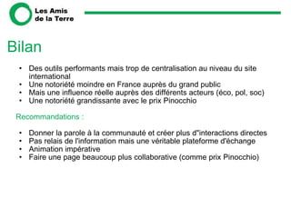 Bilan Des outils performants mais trop de centralisation au niveau du site international Une notoriété moindre en France auprès du grand public Mais une influence réelle auprès des différents acteurs (éco, pol, soc)  Une notoriété grandissante avec le prix Pinocchio   Recommandations :   Donner la parole à la communauté et créer plus d"interactions directes Pas relais de l'information mais une véritable plateforme d'échange Animation impérative  Faire une page beaucoup plus collaborative (comme prix Pinocchio)    
