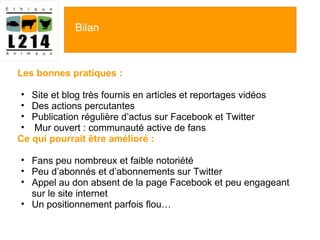 Les bonnes pratiques :   Site et blog très fournis en articles et reportages vidéos Des actions percutantes  Publication régulière d ’actus sur Facebook et Twitter   Mur ouvert : communauté active de fans Ce qui pourrait être amélioré :   Fans peu nombreux et faible notoriété Peu d ’abonnés et d’abonnements sur Twitter Appel au don absent de la page Facebook et peu engageant sur le site internet  Un positionnement parfois flou… Bilan 