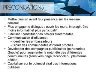 Mettre plus en avant leur présence sur les réseaux sociaux  Plus engager le dialogue : ouvrir les murs, interagir, être moins informatif et plus participatif... Fidéliser : constituer des fichiers d'internautes Communication d'influence :           - Identifier les ambassadeurs          - Cibler des communautés d ’intérêt proches Développer des campagnes publicitaires (partenariats Google) pour augmenter la notoriété des différentes communautés (liens vers page facebook ou plateforme dédiée) Capitaliser sur le potentiel viral des informations publiées   