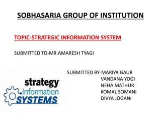 SOBHASARIA GROUP OF INSTITUTION
TOPIC-STRATEGIC INFORMATION SYSTEM
SUBMITTED TO-MR.AMARESH TYAGI
SUBMITTED BY-MARIYA GAUR
VANDANA YOGI
NEHA MATHUR
KOMAL SOMANI
DIVYA JOGANI
 