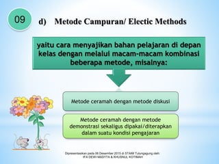 Dipresentasikan pada 06 Desember 2015 di STAIM Tulungagung oleh:
IFA DEWI MASYTA & KHUSNUL KOTIMAH
09 d) Metode Campuran/ Electic Methods
yaitu cara menyajikan bahan pelajaran di depan
kelas dengan melalui macam-macam kombinasi
beberapa metode, misalnya:
Metode ceramah dengan metode diskusi
Metode ceramah dengan metode
demonstrasi sekaligus dipakai/diterapkan
dalam suatu kondisi pengajaran
 
