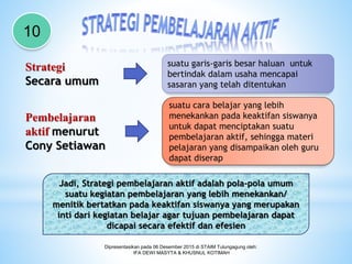 Dipresentasikan pada 06 Desember 2015 di STAIM Tulungagung oleh:
IFA DEWI MASYTA & KHUSNUL KOTIMAH
10
Strategi
Secara umum
Pembelajaran
aktif menurut
Cony Setiawan
suatu garis-garis besar haluan untuk
bertindak dalam usaha mencapai
sasaran yang telah ditentukan
suatu cara belajar yang lebih
menekankan pada keaktifan siswanya
untuk dapat menciptakan suatu
pembelajaran aktif, sehingga materi
pelajaran yang disampaikan oleh guru
dapat diserap
Jadi, Strategi pembelajaran aktif adalah pola-pola umum
suatu kegiatan pembelajaran yang lebih menekankan/
menitik bertatkan pada keaktifan siswanya yang merupakan
inti dari kegiatan belajar agar tujuan pembelajaran dapat
dicapai secara efektif dan efesien
 