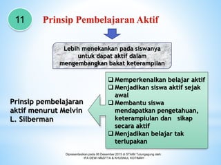 Dipresentasikan pada 06 Desember 2015 di STAIM Tulungagung oleh:
IFA DEWI MASYTA & KHUSNUL KOTIMAH
Prinsip pembelajaran
aktif menurut Melvin
L. Silberman
11
Lebih menekankan pada siswanya
untuk dapat aktif dalam
mengembangkan bakat keterampilan
 Memperkenalkan belajar aktif
 Menjadikan siswa aktif sejak
awal
 Membantu siswa
mendapatkan pengetahuan,
keterampiulan dan sikap
secara aktif
 Menjadikan belajar tak
terlupakan
 