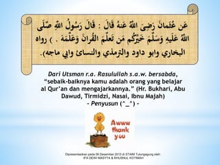 Dari Utsman r.a. Rasulullah s.a.w. bersabda,
“sebaik-baiknya kamu adalah orang yang belajar
al Qur’an dan mengajarkannya.” (Hr. Bukhari, Abu
Dawud, Tirmidzi, Nasai, Ibnu Majah)
- Penyusun (^_^) -
َ‫ال‬َ‫ق‬ ُ‫نه‬َ‫ع‬ ُ‫ه‬‫اٌلل‬ َ‫ى‬ِ‫ض‬َ‫ر‬ َ‫ن‬‫ما‬َ‫ث‬ُ‫ع‬ ‫ن‬َ‫ع‬:َ‫ق‬‫ى‬َ‫ل‬‫ه‬‫ص‬ ِ‫ه‬‫اٌلل‬ ُ‫ول‬ُ‫س‬َ‫ر‬ َ‫ال‬
‫ه‬‫ل‬‫ع‬َ‫ت‬ ‫ن‬َ‫م‬ ‫م‬ُ‫ك‬ُ‫ُي‬َ‫خ‬ َ‫م‬‫ه‬‫ل‬َ‫س‬َ‫و‬ ِ‫يه‬َ‫ل‬َ‫ع‬ ُ‫ه‬‫اٌلل‬َ‫ه‬َ‫م‬‫ه‬‫ل‬َ‫ع‬َ‫و‬ َ‫ن‬‫ا‬‫ر‬ُ‫ق‬‫ال‬ َ‫م‬) .‫رواه‬
‫وايب‬ ‫والنسائ‬ ‫والرتمذي‬ ‫داود‬ ‫وابو‬ ‫البخاري‬‫ماجه‬.)
Dipresentasikan pada 06 Desember 2015 di STAIM Tulungagung oleh:
IFA DEWI MASYTA & KHUSNUL KOTIMAH
 