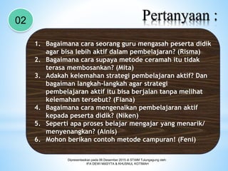 Pertanyaan :02
1. Bagaimana cara seorang guru mengasah peserta didik
agar bisa lebih aktif dalam pembelajaran? (Risma)
2. Bagaimana cara supaya metode ceramah itu tidak
terasa membosankan? (Mita)
3. Adakah kelemahan strategi pembelajaran aktif? Dan
bagaiman langkah-langkah agar strategi
pembelajaran aktif itu bisa berjalan tanpa melihat
kelemahan tersebut? (Fiana)
4. Bagaimana cara mengenalkan pembelajaran aktif
kepada peserta didik? (Niken)
5. Seperti apa proses belajar mengajar yang menarik/
menyenangkan? (Ainis)
6. Mohon berikan contoh metode campuran! (Feni)
Dipresentasikan pada 06 Desember 2015 di STAIM Tulungagung oleh:
IFA DEWI MASYTA & KHUSNUL KOTIMAH
 