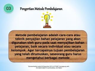 Dipresentasikan pada 06 Desember 2015 di STAIM Tulungagung oleh:
IFA DEWI MASYTA & KHUSNUL KOTIMAH
03 Pengertian Metode Pembelajaran
Metode pembelajaran adalah cara-cara atau
teknik penyajian bahan pelajaran yang akan
digunakan oleh guru pada saat menyajikan bahan
pelajaran, baik secara individual atau secara
kelompok. Agar tercapainya tujuan pembelajaran
yang telah dirumuskan, seseorang guru harus
mengetahui berbagai metode
 