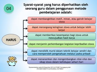 Dipresentasikan pada 06 Desember 2015 di STAIM Tulungagung oleh:
IFA DEWI MASYTA & KHUSNUL KOTIMAH
Syarat-syarat yang harus diperhatikan oleh
seorang guru dalam penggunaan metode
pembelajaran adalah:
04
HARUS
dapat membangkitkan motif, minat, atau gairah belajar
siswa
dapat merangsang keinginan siswa untuk belajar lebih
lanjut
dapat memberikan kesempatan bagi siswa untuk
mewujudkan hasil karya
dapat menjamin perkembangan kegiatan kepribadian siswa
dapat mendidik murid dalam teknik belajar sendiri dan
cara memperoleh pengetahuan melalui usaha pribadi
dapat menanamkan dan mengembangkan nilai-nilai dan
sikap siswa dalam kehidupan sehari-hari
 