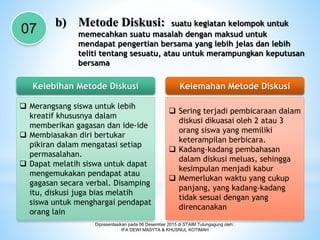 Dipresentasikan pada 06 Desember 2015 di STAIM Tulungagung oleh:
IFA DEWI MASYTA & KHUSNUL KOTIMAH
07
b) Metode Diskusi: suatu kegiatan kelompok untuk
memecahkan suatu masalah dengan maksud untuk
mendapat pengertian bersama yang lebih jelas dan lebih
teliti tentang sesuatu, atau untuk merampungkan keputusan
bersama
Kelebihan Metode Diskusi Kelemahan Metode Diskusi
 Merangsang siswa untuk lebih
kreatif khususnya dalam
memberikan gagasan dan ide-ide
 Membiasakan diri bertukar
pikiran dalam mengatasi setiap
permasalahan.
 Dapat melatih siswa untuk dapat
mengemukakan pendapat atau
gagasan secara verbal. Disamping
itu, diskusi juga bias melatih
siswa untuk menghargai pendapat
orang lain
 Sering terjadi pembicaraan dalam
diskusi dikuasai oleh 2 atau 3
orang siswa yang memiliki
keterampilan berbicara.
 Kadang-kadang pembahasan
dalam diskusi meluas, sehingga
kesimpulan menjadi kabur
 Memerlukan waktu yang cukup
panjang, yang kadang-kadang
tidak sesuai dengan yang
direncanakan
 